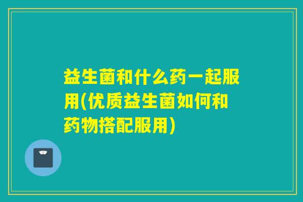 益生菌和什么药一起服用(优质益生菌如何和药物搭配服用)