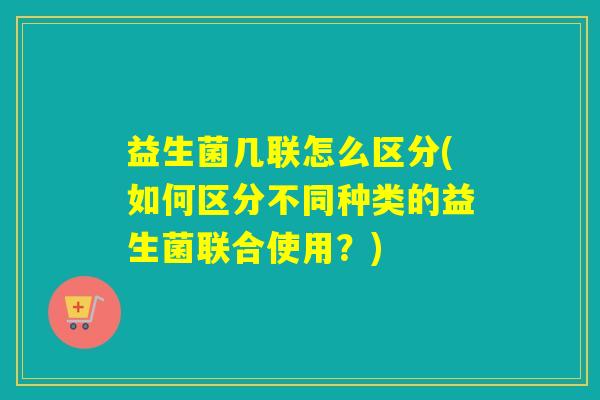 益生菌几联怎么区分(如何区分不同种类的益生菌联合使用?) 益生菌几联怎么区分(如何区分不同种类的益生菌联合使用?)