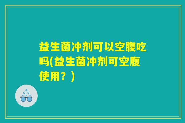 益生菌冲剂可以空腹吃吗(益生菌冲剂可空腹使用？)