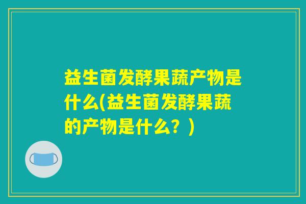 益生菌发酵果蔬产物是什么(益生菌发酵果蔬的产物是什么？)