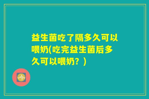 益生菌吃了隔多久可以喂奶(吃完益生菌后多久可以喂奶？)