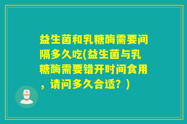 益生菌和乳糖酶需要间隔多久吃(益生菌与乳糖酶需要错开时间食用，请问多久合适？)