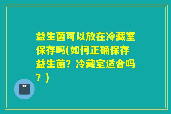 益生菌可以放在冷藏室保存吗(如何正确保存益生菌？冷藏室适合吗？)