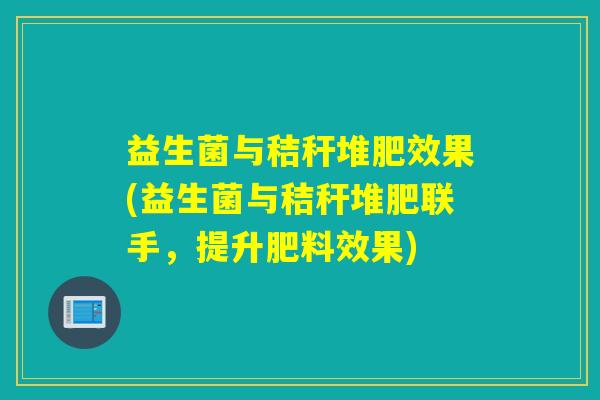 益生菌与秸秆堆肥效果(益生菌与秸秆堆肥联手，提升肥料效果)