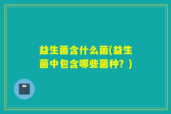 益生菌含什么菌(益生菌中包含哪些菌种?) 益生菌含什么菌(益生菌中包含哪些菌种?)