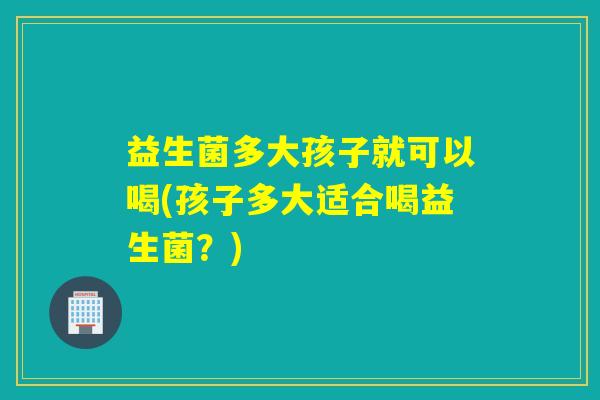 益生菌多大孩子就可以喝(孩子多大适合喝益生菌？)