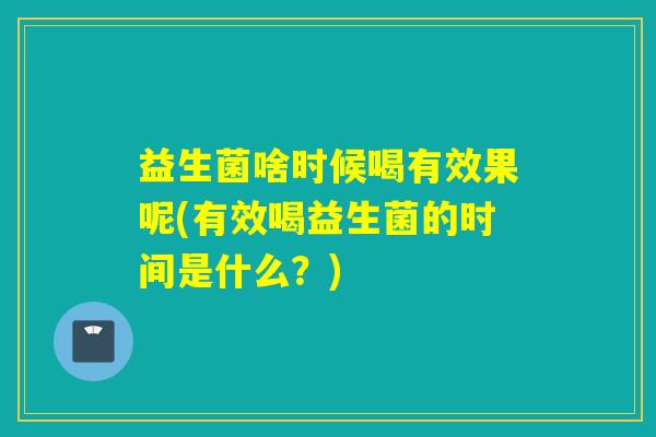 益生菌啥时候喝有效果呢(有效喝益生菌的时间是什么?) 益生菌啥时候喝有效果呢(有效喝益生菌的时间是什么?)