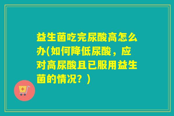 益生菌吃完尿酸高怎么办(如何降低尿酸，应对高尿酸且已服用益生菌的情况？)