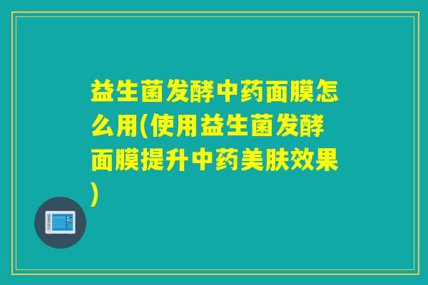 益生菌发酵中药面膜怎么用(使用益生菌发酵面膜提升中药美肤效果)