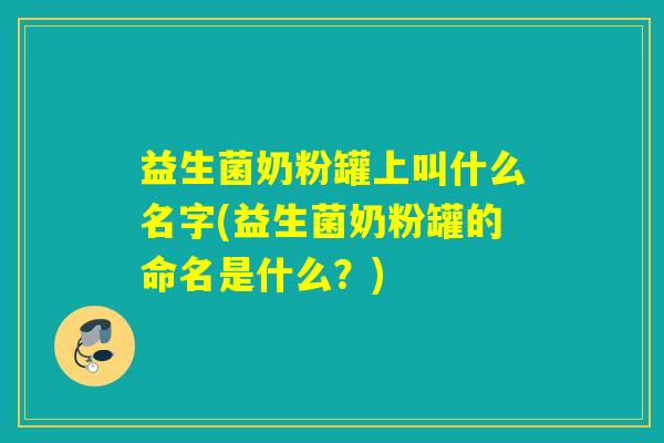 益生菌奶粉罐上叫什么名字(益生菌奶粉罐的命名是什么?) 益生菌奶粉罐上叫什么名字(益生菌奶粉罐的命名是什么?)