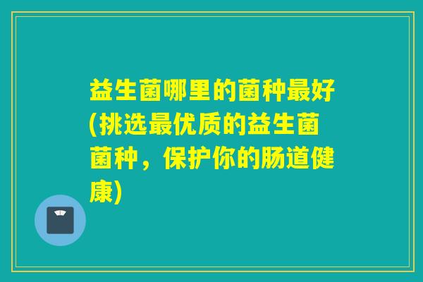 益生菌哪里的菌种最好(挑选最优质的益生菌菌种，保护你的肠道健康)