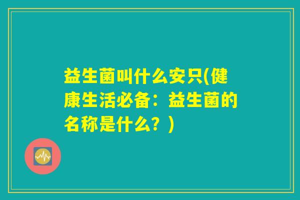 益生菌叫什么安只(健康生活必备:益生菌的名称是什么?) 益生菌叫什么安只(健康生活必备:益生菌的名称是什么?)
