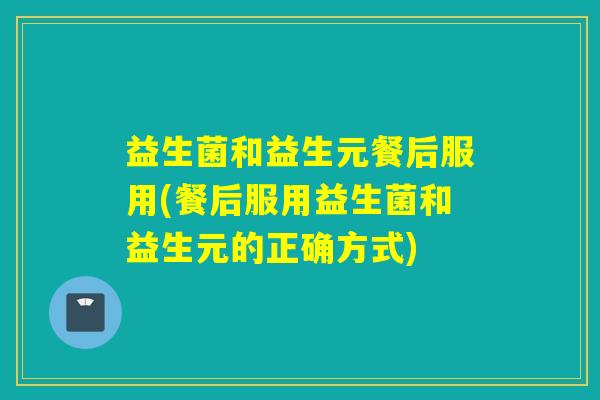 益生菌和益生元餐后服用(餐后服用益生菌和益生元的正确方式) 益生菌和益生元餐后服用(餐后服用益生菌和益生元的正确方式)