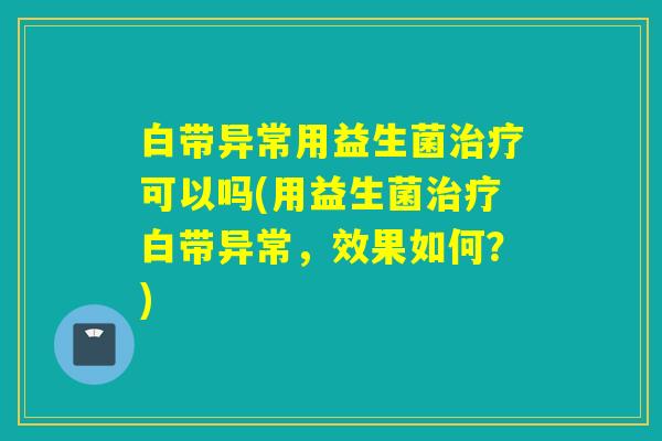 白带异常用益生菌治疗可以吗(用益生菌治疗白带异常，效果如何？)