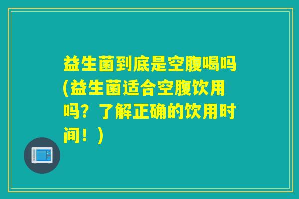 益生菌到底是空腹喝吗(益生菌适合空腹饮用吗？了解正确的饮用时间！)