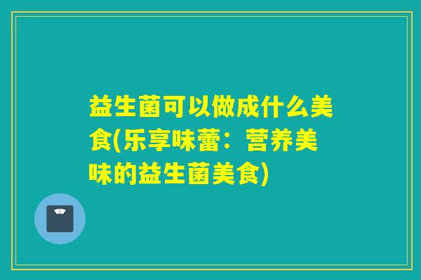 益生菌可以做成什么美食(乐享味蕾：营养美味的益生菌美食)