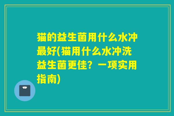 猫的益生菌用什么水冲最好(猫用什么水冲洗益生菌更佳？一项实用指南)