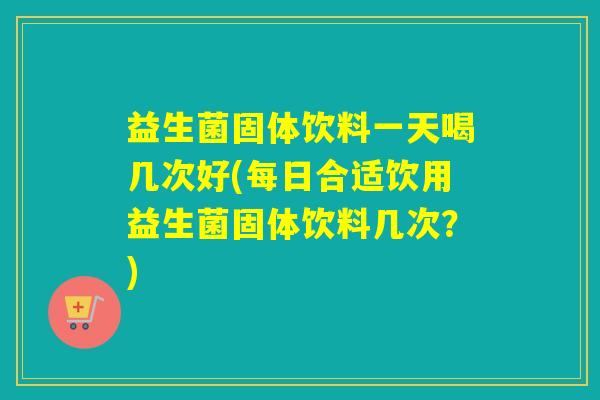 益生菌固体饮料一天喝几次好(每日合适饮用益生菌固体饮料几次？)