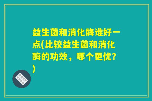 益生菌和消化酶谁好一点(比较益生菌和消化酶的功效，哪个更优？)