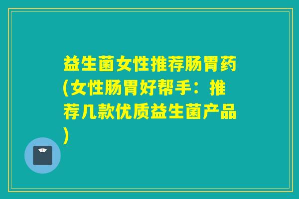 益生菌女性推荐肠胃药(女性肠胃好帮手：推荐几款优质益生菌产品)