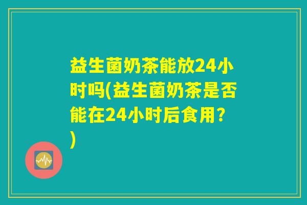 益生菌奶茶能放24小时吗(益生菌奶茶是否能在24小时后食用？)