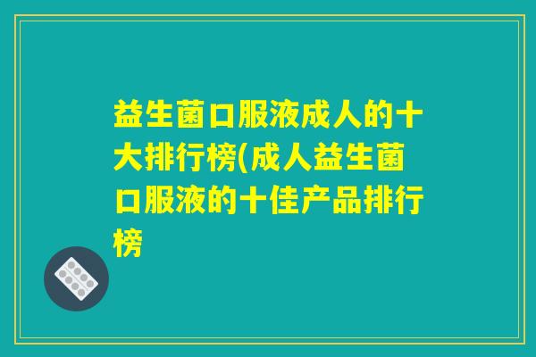 益生菌口服液成人的十大排行榜(成人益生菌口服液的十佳产品排行榜 益生菌口服液成人的十大排行榜(成人益生菌口服液的十佳产品排行榜