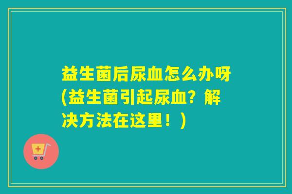 益生菌后尿血怎么办呀(益生菌引起尿血？解决方法在这里！)