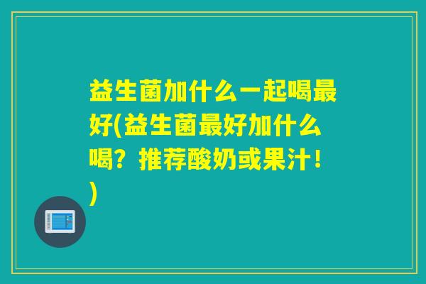 益生菌加什么一起喝好(益生菌好加什么喝?推荐酸奶或果汁!) 益生菌加什么一起喝好(益生菌好加什么喝?推荐酸奶或果汁!)