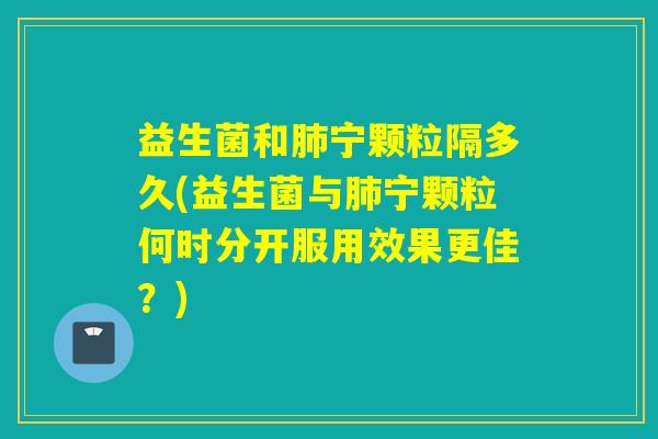 益生菌和宁颗粒隔多久(益生菌与宁颗粒何时分开服用效果更佳?) 益生菌和宁颗粒隔多久(益生菌与宁颗粒何时分开服用效果更佳?)