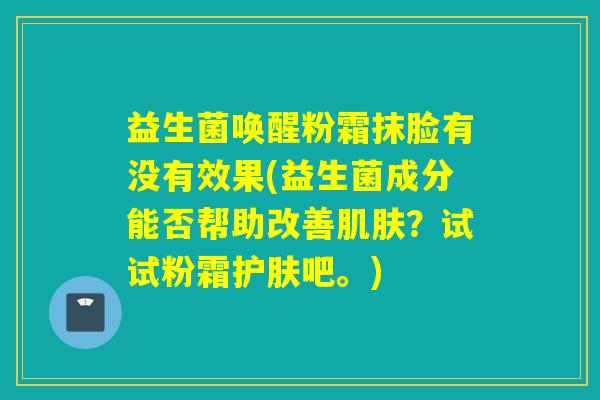 益生菌唤醒粉霜抹脸有没有效果(益生菌成分能否帮助改善肌肤？试试粉霜护肤吧。)