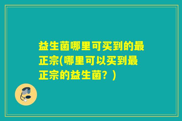 益生菌哪里可买到的正宗(哪里可以买到正宗的益生菌?) 益生菌哪里可买到的正宗(哪里可以买到正宗的益生菌?)