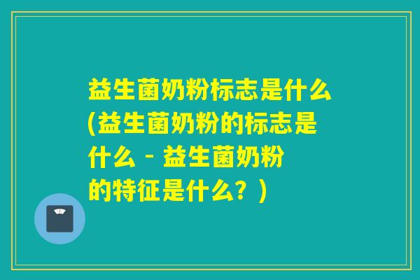 益生菌奶粉标志是什么(益生菌奶粉的标志是什么 - 益生菌奶粉的特征是什么？)
