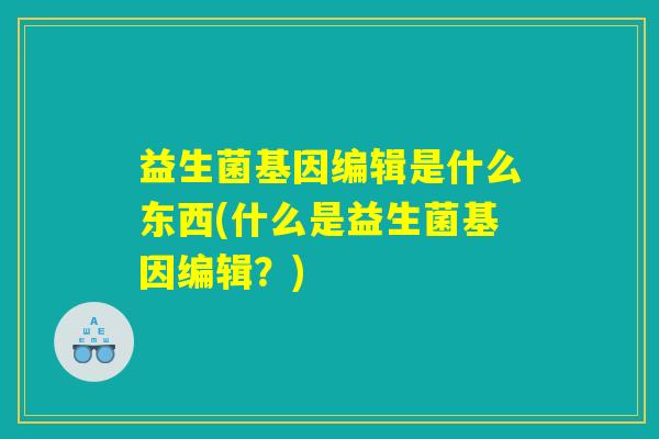益生菌基因编辑是什么东西(什么是益生菌基因编辑?) 益生菌基因编辑是什么东西(什么是益生菌基因编辑?)