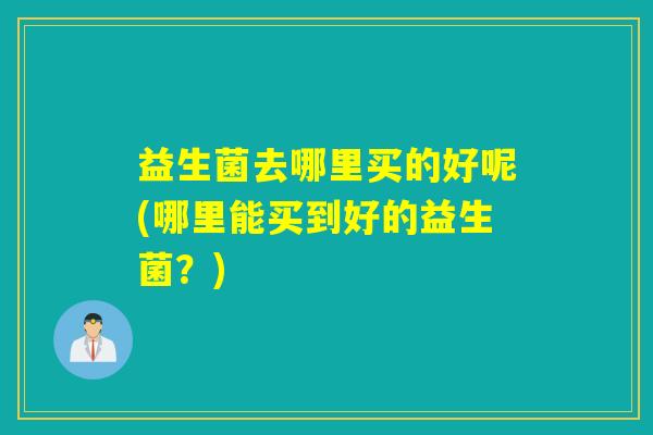益生菌去哪里买的好呢(哪里能买到好的益生菌？)