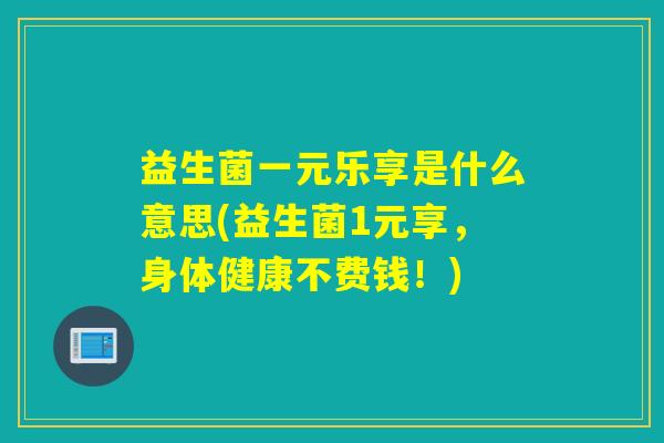 益生菌一元乐享是什么意思(益生菌1元享，身体健康不费钱！)