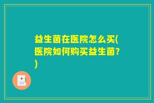 益生菌在医院怎么买(医院如何购买益生菌？)