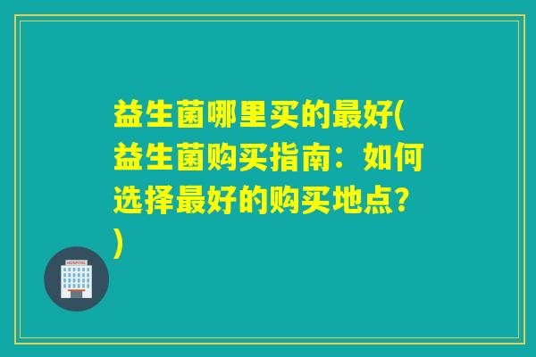 益生菌哪里买的最好(益生菌购买指南：如何选择最好的购买地点？)
