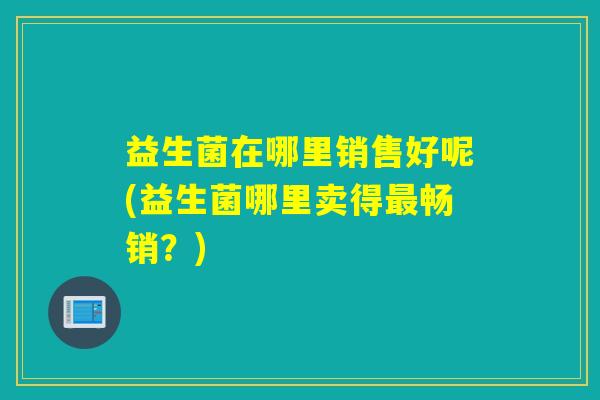 益生菌在哪里销售好呢(益生菌哪里卖得最畅销？)