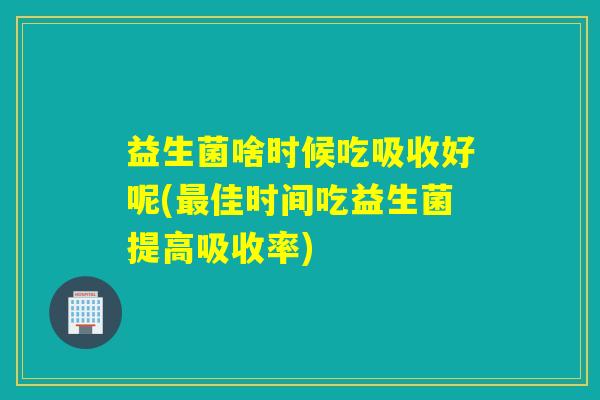 益生菌啥时候吃吸收好呢(最佳时间吃益生菌提高吸收率)