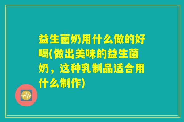 益生菌奶用什么做的好喝(做出美味的益生菌奶，这种乳制品适合用什么制作)