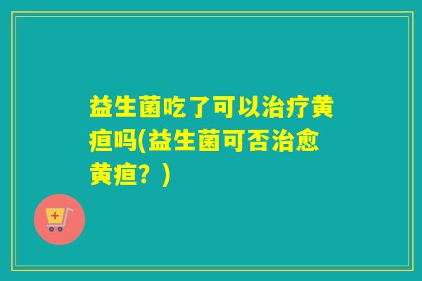 益生菌吃了可以治疗黄疸吗(益生菌可否治愈黄疸？)