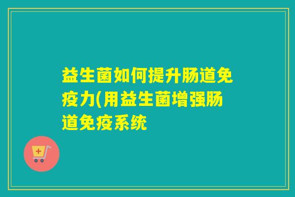 益生菌如何提升肠道免疫力(用益生菌增强肠道免疫系统