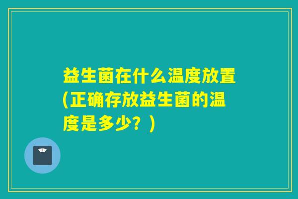 益生菌在什么温度放置(正确存放益生菌的温度是多少？)