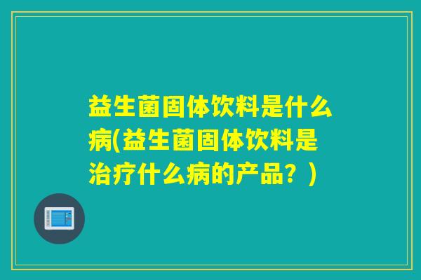 益生菌固体饮料是什么病(益生菌固体饮料是治疗什么病的产品？)