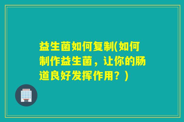 益生菌如何复制(如何制作益生菌，让你的肠道良好发挥作用？)