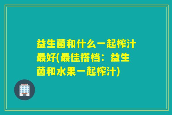 益生菌和什么一起榨汁最好(最佳搭档：益生菌和水果一起榨汁)