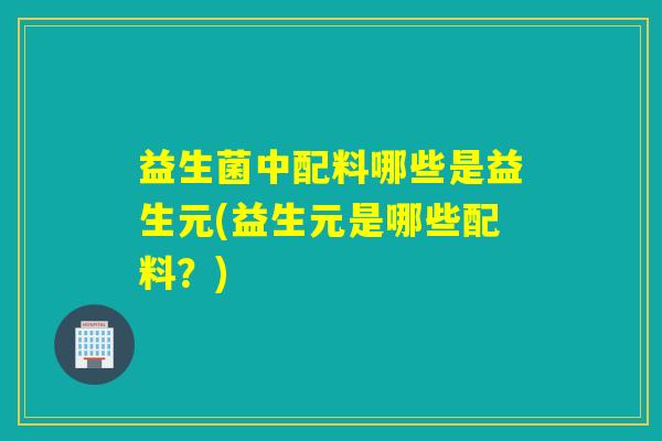 益生菌中配料哪些是益生元(益生元是哪些配料?) 益生菌中配料哪些是益生元(益生元是哪些配料?)