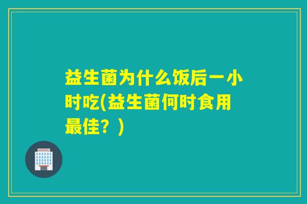 益生菌为什么饭后一小时吃(益生菌何时食用最佳？)