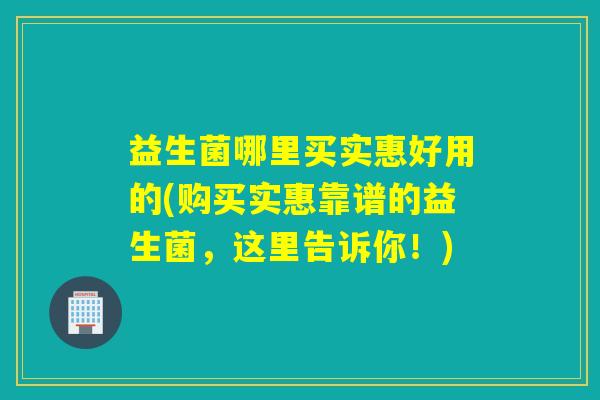 益生菌哪里买实惠好用的(购买实惠靠谱的益生菌，这里告诉你！)