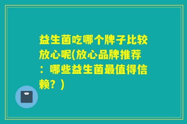 益生菌吃哪个牌子比较放心呢(放心品牌推荐：哪些益生菌最值得信赖？)